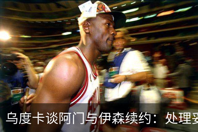 乌度卡谈阿门与伊森续约：处理妥当让球员安心 这是他们应得的