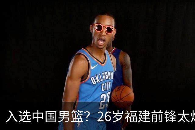入选中国男篮？26岁福建前锋太炸裂：2场15次抢断，获赞CBA伦纳德