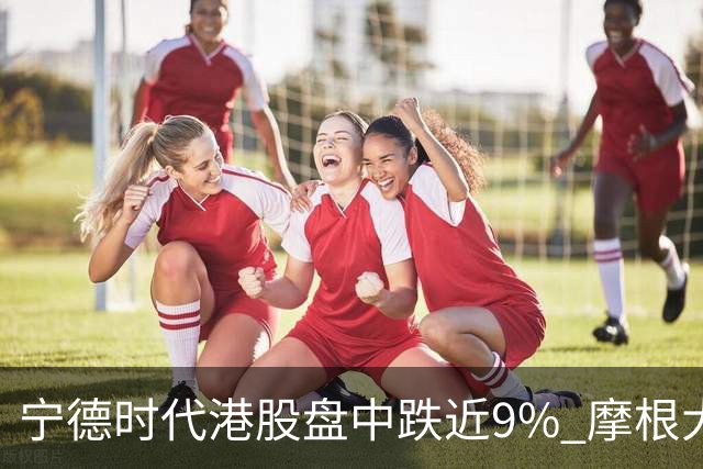 宁德时代港股盘中跌近9% 摩根大通下调评级至中性
