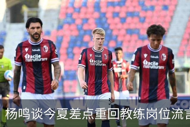 杨鸣谈今夏差点重回教练岗位流言：确实离签约很近