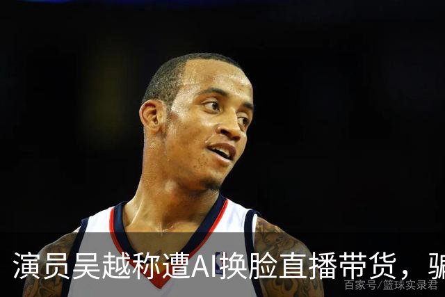 演员吴越称遭AI换脸直播带货，骗钱牟利，痛斥“太恶劣”：你骗了多少人的钱？请如数奉还