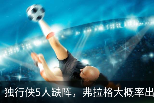 独行侠5人缺阵，弗拉格大概率出战热火