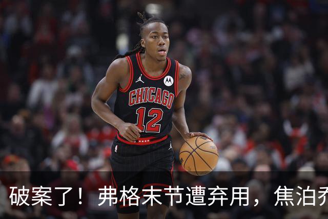破案了！弗格末节遭弃用，焦泊乔有责任，4犯规被动，3原因不敢用
