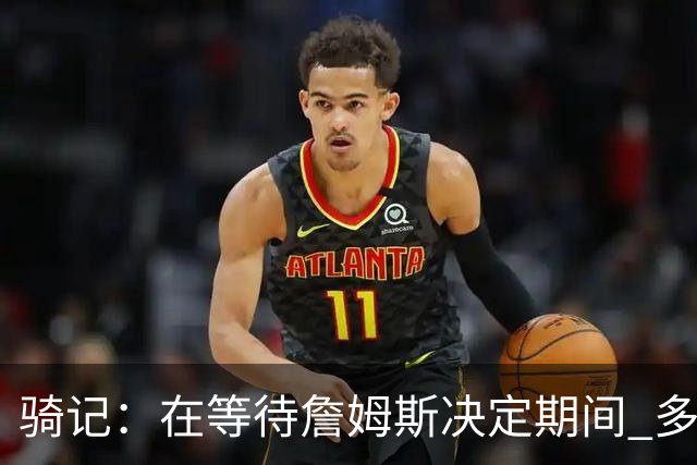 骑记：在等待詹姆斯决定期间 多位骑士内部成员一度相信他会回归