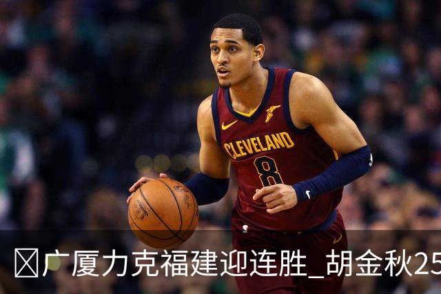 🏀广厦力克福建迎连胜 胡金秋25分 威尔斯21+8 邹阳25+7+7断