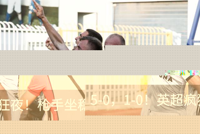 5-0，1-0！英超疯狂夜！枪手坐稳第2，曼联6场不胜，多纪录刷新！